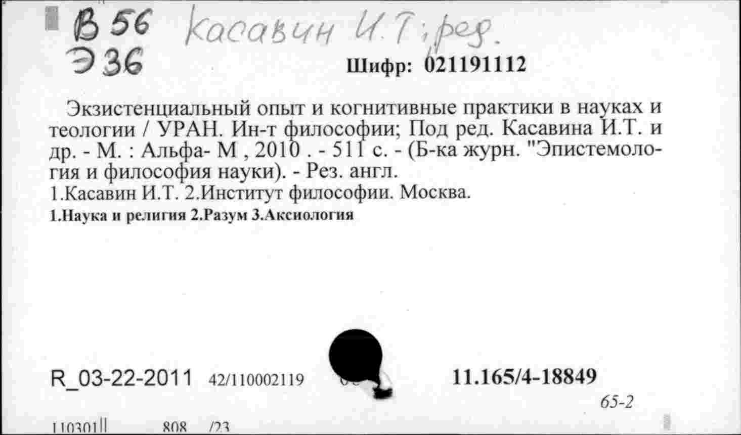 ﻿& $6
336	Шифр: 621191112
Экзистенциальный опыт и когнитивные практики в науках и теологии / УРАН. Ин-т философии; Под ред. Касавина И.Т. и др. - М. : Альфа- М , 2010 . - 511 с. - (Б-ка журн. "Эпистемология и философия науки). - Рез. англ.
РКасавин И.Т. 2.Институт философии. Москва.
1.Наука и религия 2.Разум З.Аксиология
К_03-22-201 1 42/110002119
110401II
ЯОХ /23
11.165/4-18849
65-2